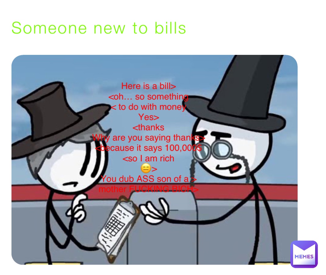 Someone new to bills Here is a bill>
<oh… so something
< to do with money
Yes>
<thanks
Why are you saying thanks>
<because it says 100,000$
<so I am rich
😑>
You dub ASS son of a >
mother FUCKING BICH>
