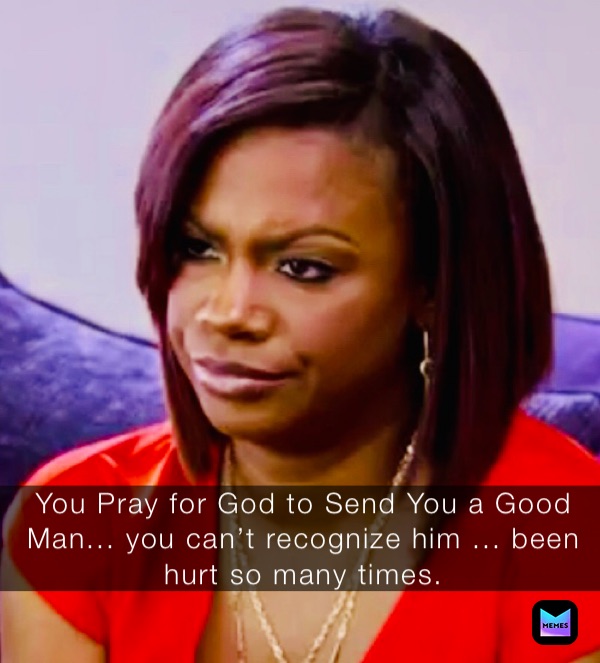 You Pray for God to Send You a Good Man... you can’t recognize him ... been hurt so many times.   You Pray for God to Send You a Good Man... you can’t recognize him ... been hurt so many times.  