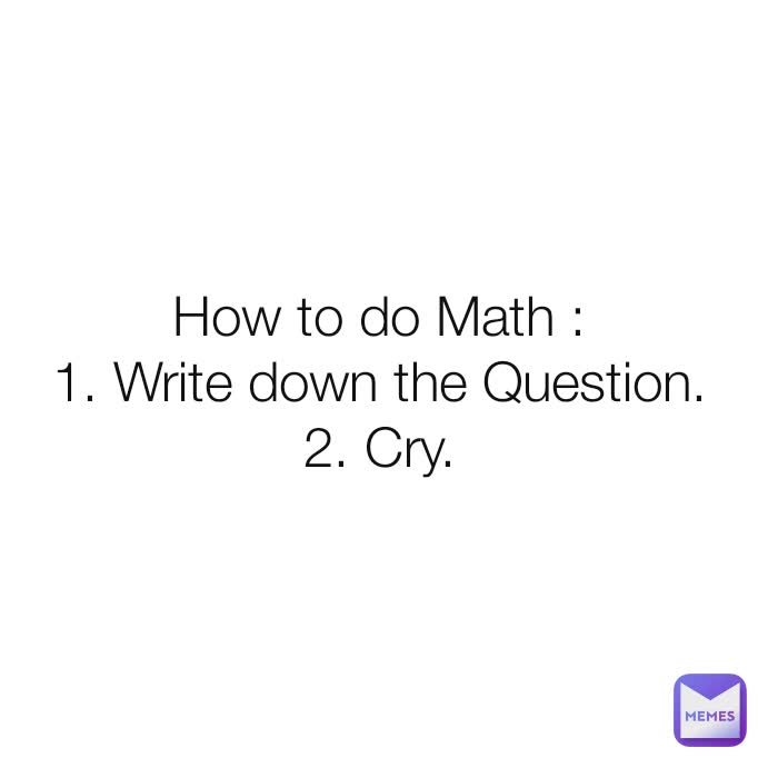 How to do Math :
1. Write down the Question.
2. Cry.