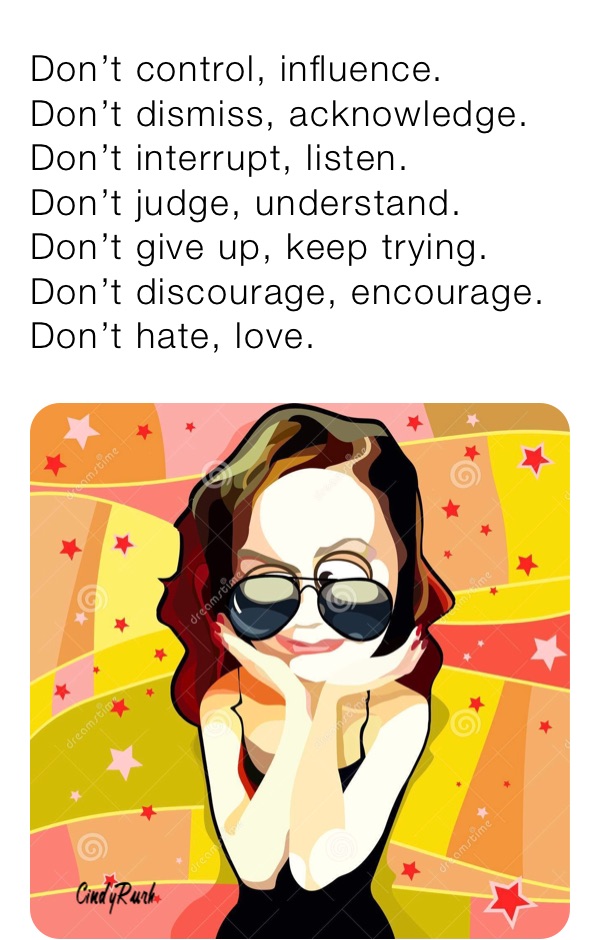 Don’t control, influence.
Don’t dismiss, acknowledge.
Don’t interrupt, listen.
Don’t judge, understand.
Don’t give up, keep trying.
Don’t discourage, encourage.
Don’t hate, love.