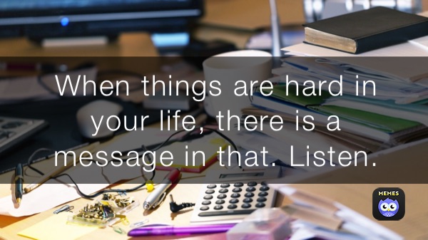 When things are hard in 
your life, there is a 
message in that. Listen.