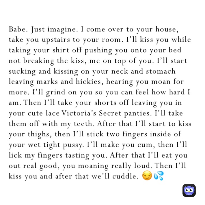 Babe. Just imagine. I come over to your house, take you upstairs to your room. I’ll kiss you while taking your shirt off pushing you onto your bed not breaking the kiss, me on top of you. I’ll start sucking and kissing on your neck and stomach leaving marks and hickies, hearing you moan for more. I’ll grind on you so you can feel how hard I am. Then I’ll take your shorts off leaving you in your cute lace Victoria’s Secret panties. I’ll take them off with my teeth. After that I’ll start to kiss your thighs, then I’ll stick two fingers inside of your wet tight pussy. I’ll make you cum, then I’ll lick my fingers tasting you. After that I’ll eat you out real good, you moaning really loud. Then I’ll kiss you and after that we’ll cuddle. 😏💦