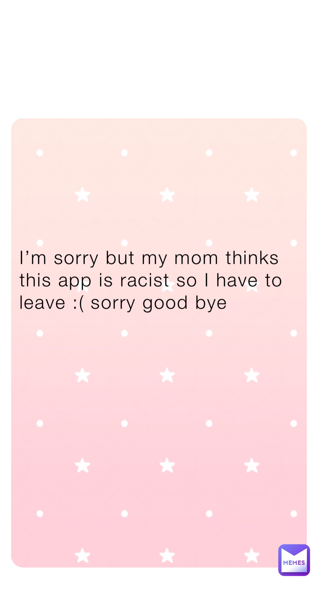 I’m sorry but my mom thinks this app is racist so I have to leave :( sorry good bye