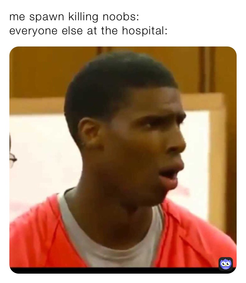 me spawn killing noobs:
everyone else at the hospital:
