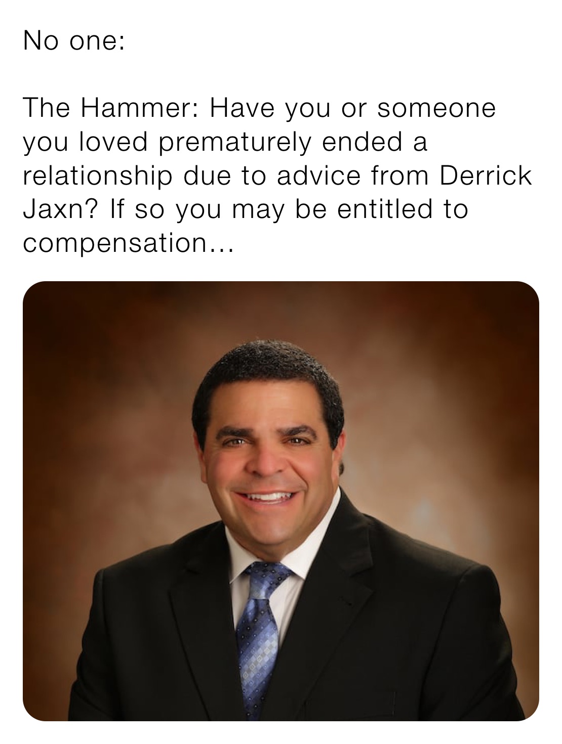 No one:

The Hammer: Have you or someone you loved prematurely ended a relationship due to advice from Derrick Jaxn? If so you may be entitled to compensation…
