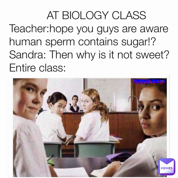             AT BIOLOGY CLASS
Teacher:hope you guys are aware human sperm contains sugar!?
Sandra: Then why is it not sweet?
Entire class:
