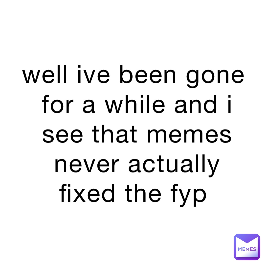 well ive been gone for a while and i see that memes never actually fixed the fyp