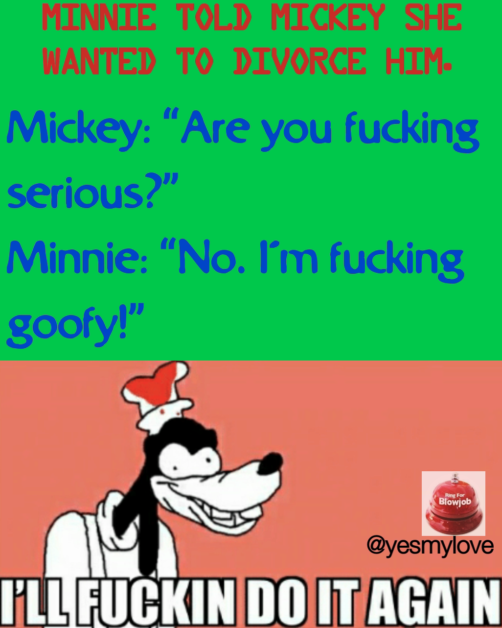 Mickey: “Are you fucking serious?”
Minnie: “No. I’m fucking goofy!”

 @yesmylove Type Text Minnie told Mickey she wanted to divorce him.


