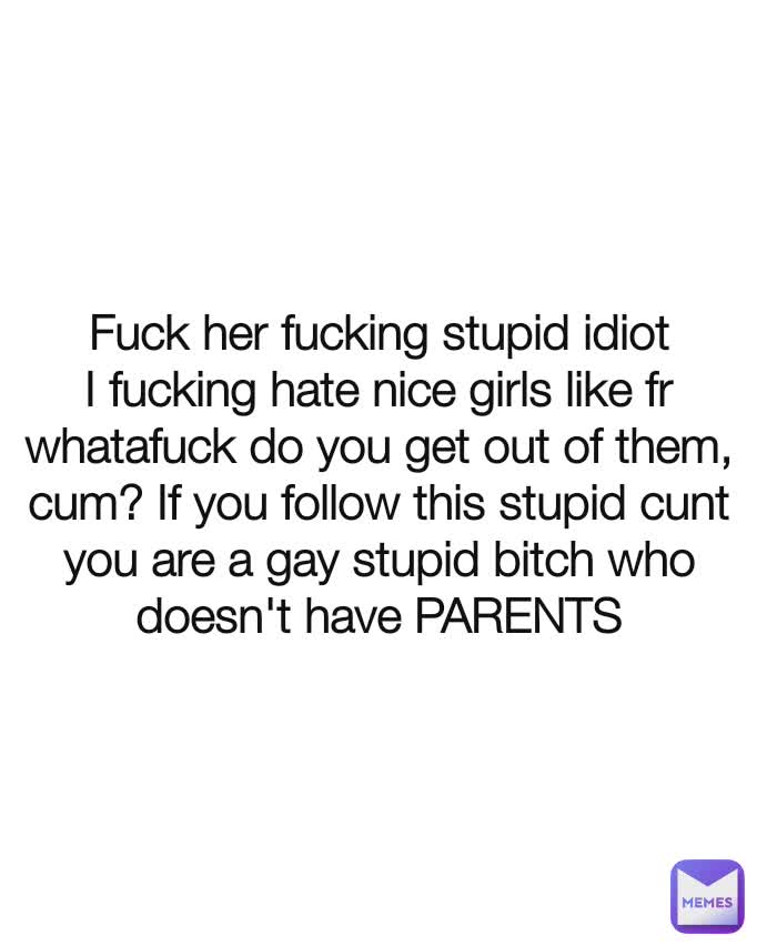 Fuck her fucking stupid idiot I fucking hate nice girls like fr whatafuck do you get out of them, cum? If you follow this stupid cunt you are a gay stupid bitch who doesn't have PARENTS