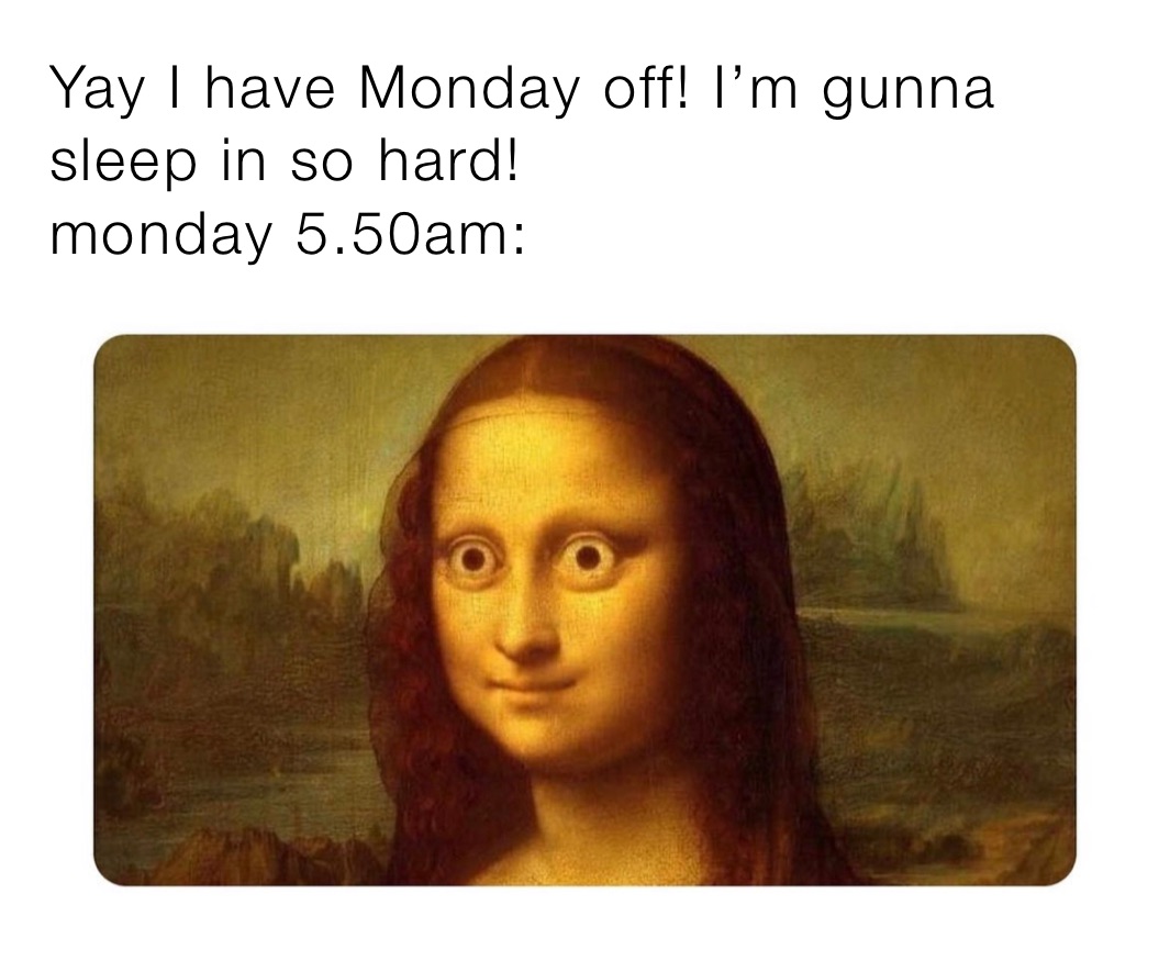 Yay I have Monday off! I’m gunna sleep in so hard!
monday 5.50am: 