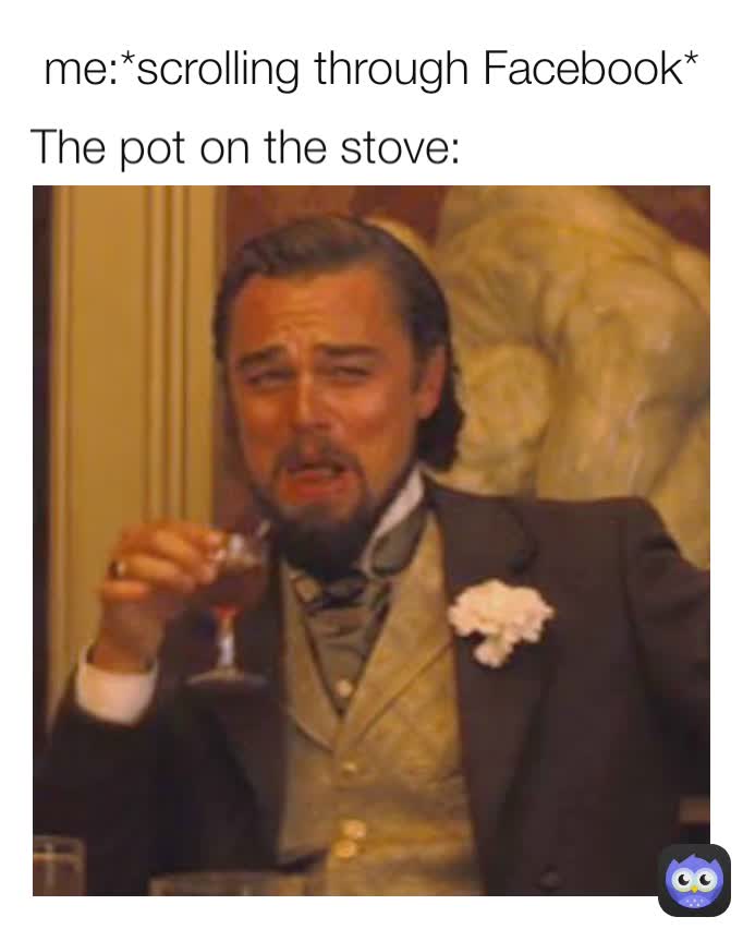 The pot on the stove: me:*scrolling through Facebook*
