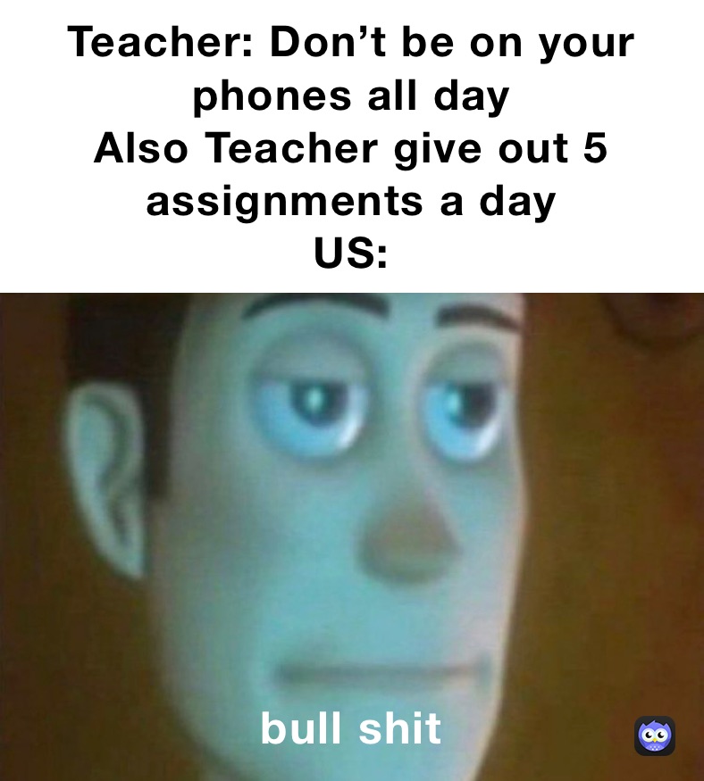 Teacher: Don’t be on your phones all day
Also Teacher give out 5 assignments a day 
US: bull shit