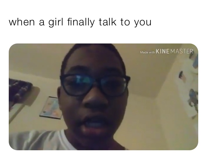 when a girl finally talk to you 