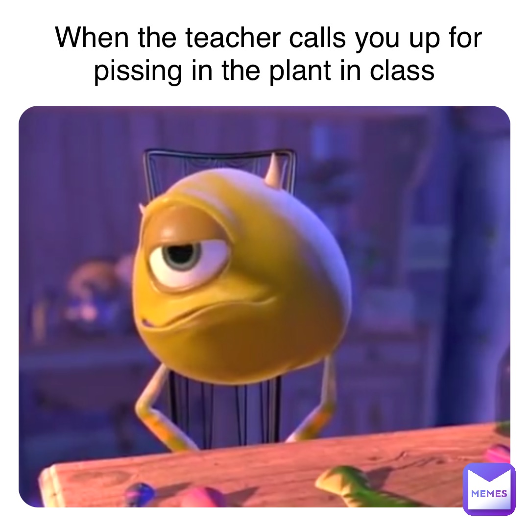 When the teacher calls you up for pissing in the plant in class