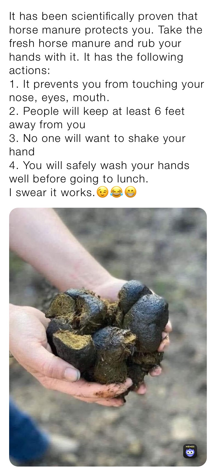 It has been scientifically proven that horse manure protects you. Take the fresh horse manure and rub your hands with it. It has the following actions: 
1. It prevents you from touching your nose, eyes, mouth. 
2. People will keep at least 6 feet away from you 
3. No one will want to shake your hand 
4. You will safely wash your hands well before going to lunch. 
I swear it works.😉😂😁