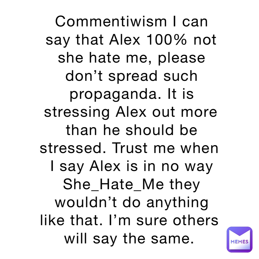 Commentiwism I can say that Alex 100% not she hate me, please don’t spread such propaganda. It is stressing Alex out more than he should be stressed. Trust me when I say Alex is in no way She_Hate_Me they wouldn’t do anything like that. I’m sure others will say the same.