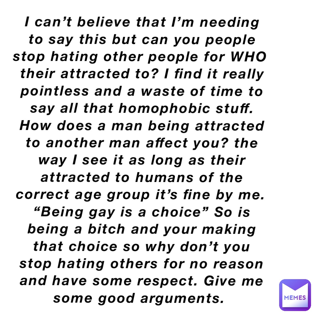 I can’t believe that I’m needing to say this but can you people stop hating other people for WHO their attracted to? I find it really pointless and a waste of time to say all that homophobic stuff. How does a man being attracted to another man affect you? the way I see it as long as their attracted to humans of the correct age group it’s fine by me. “Being gay is a choice” So is being a bitch and your making that choice so why don’t you stop hating others for no reason and have some respect. Give me some good arguments.