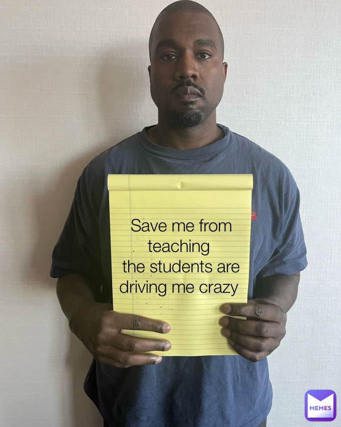 Save me from teaching 
the students are driving me crazy 