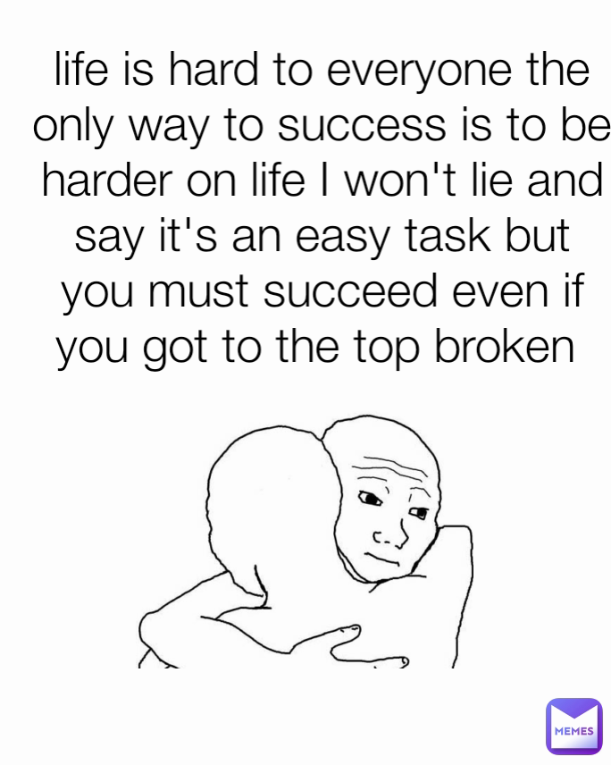 life is hard to everyone the only way to success is to be harder on life I won't lie and say it's an easy task but you must succeed even if you got to the top broken 