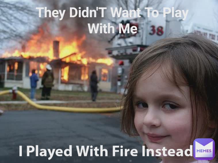 They Didn'T Want To Play With Me I Played With Fire Instead