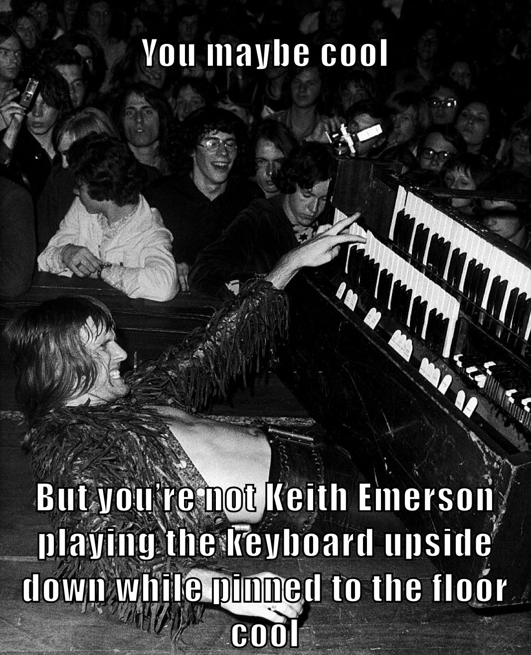 You maybe cool But you’re not Keith Emerson playing the keyboard upside down while pinned to the floor cool