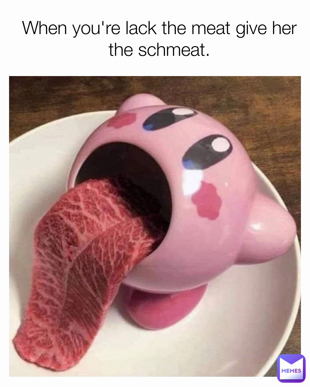 When you're lack the meat give her the schmeat.