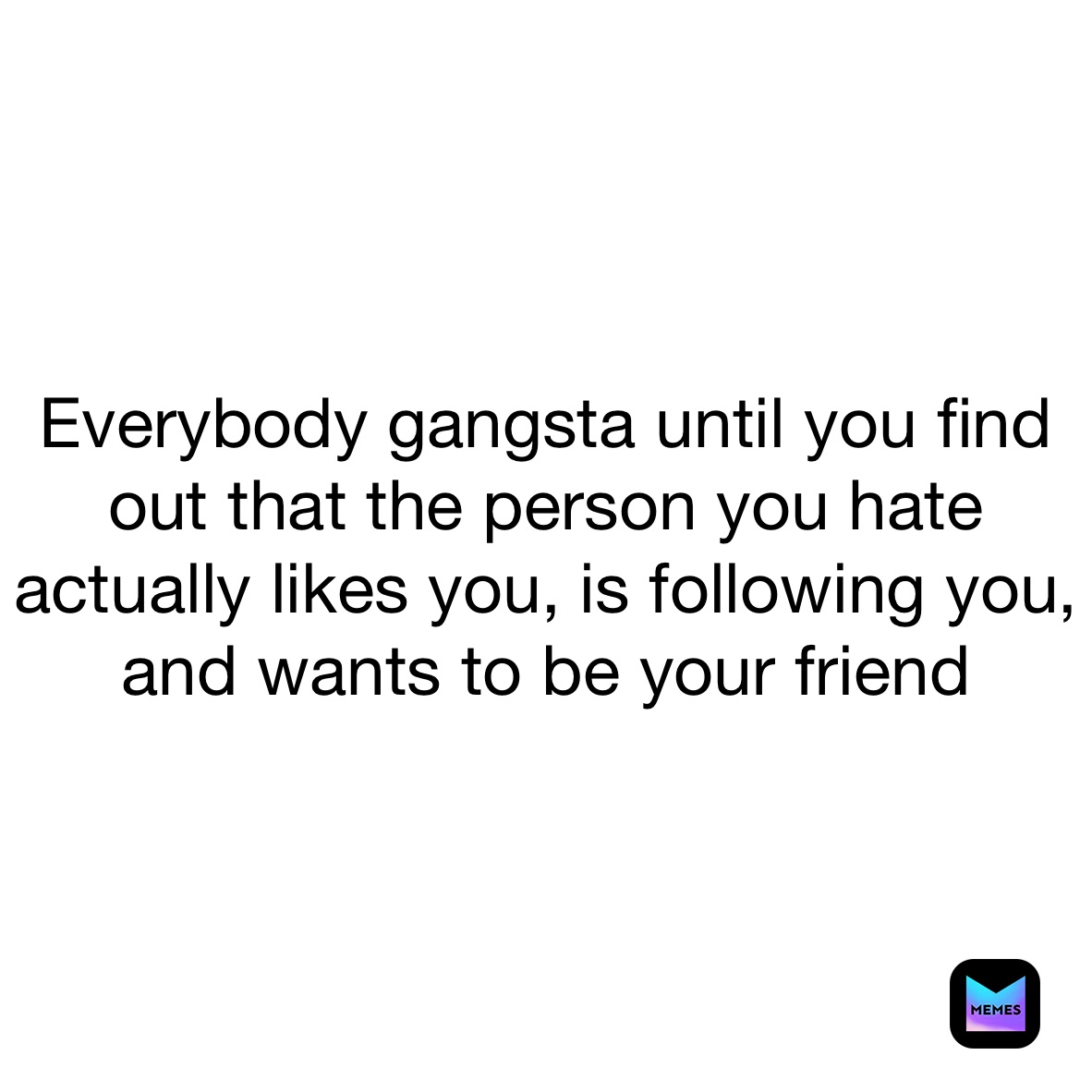 Everybody gangsta until you find out that the person you hate actually likes you, is following you, and wants to be your friend 