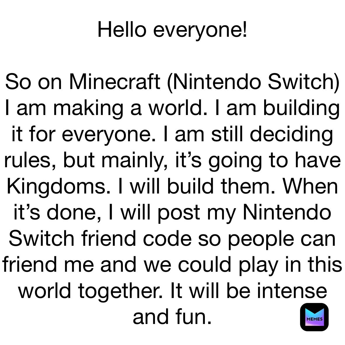 Hello everyone!

So on Minecraft (Nintendo Switch)
I am making a world. I am building it for everyone. I am still deciding rules, but mainly, it’s going to have Kingdoms. I will build them. When it’s done, I will post my Nintendo Switch friend code so people can friend me and we could play in this world together. It will be intense and fun. 