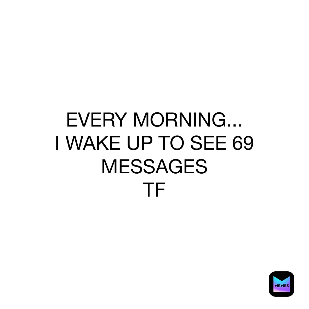 EVERY MORNING...
I WAKE UP TO SEE 69 MESSAGES
TF