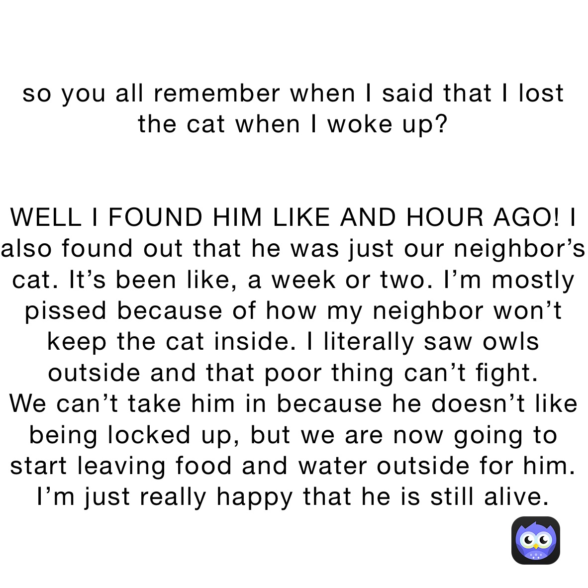 so you all remember when I said that I lost the cat when I woke up?


WELL I FOUND HIM LIKE AND HOUR AGO! I also found out that he was just our neighbor’s cat. It’s been like, a week or two. I’m mostly pissed because of how my neighbor won’t keep the cat inside. I literally saw owls outside and that poor thing can’t fight. 
We can’t take him in because he doesn’t like being locked up, but we are now going to start leaving food and water outside for him. I’m just really happy that he is still alive.