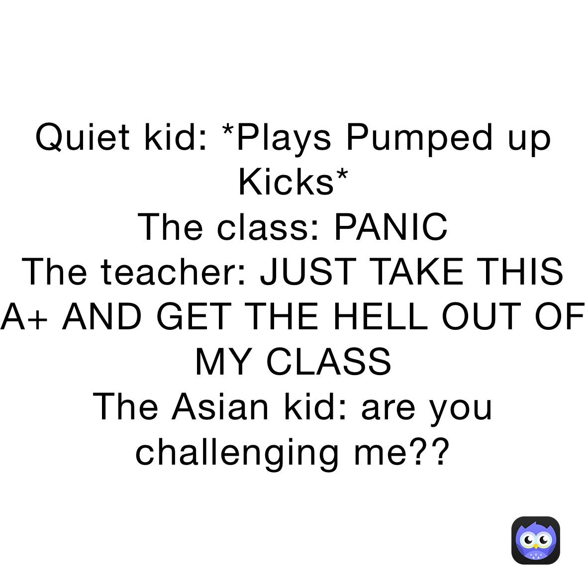 Quiet kid: *Plays Pumped up Kicks*
The class: PANIC
The teacher: JUST TAKE THIS A+ AND GET THE HELL OUT OF MY CLASS
The Asian kid: are you challenging me??
