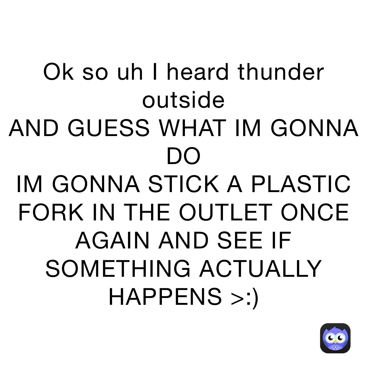 Ok so uh I heard thunder outside
AND GUESS WHAT IM GONNA DO
IM GONNA STICK A PLASTIC FORK IN THE OUTLET ONCE AGAIN AND SEE IF SOMETHING ACTUALLY HAPPENS >:)