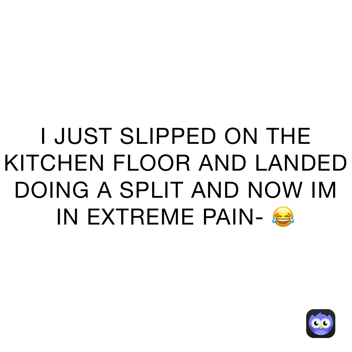 I JUST SLIPPED ON THE KITCHEN FLOOR AND LANDED DOING A SPLIT AND NOW IM IN EXTREME PAIN- 😂