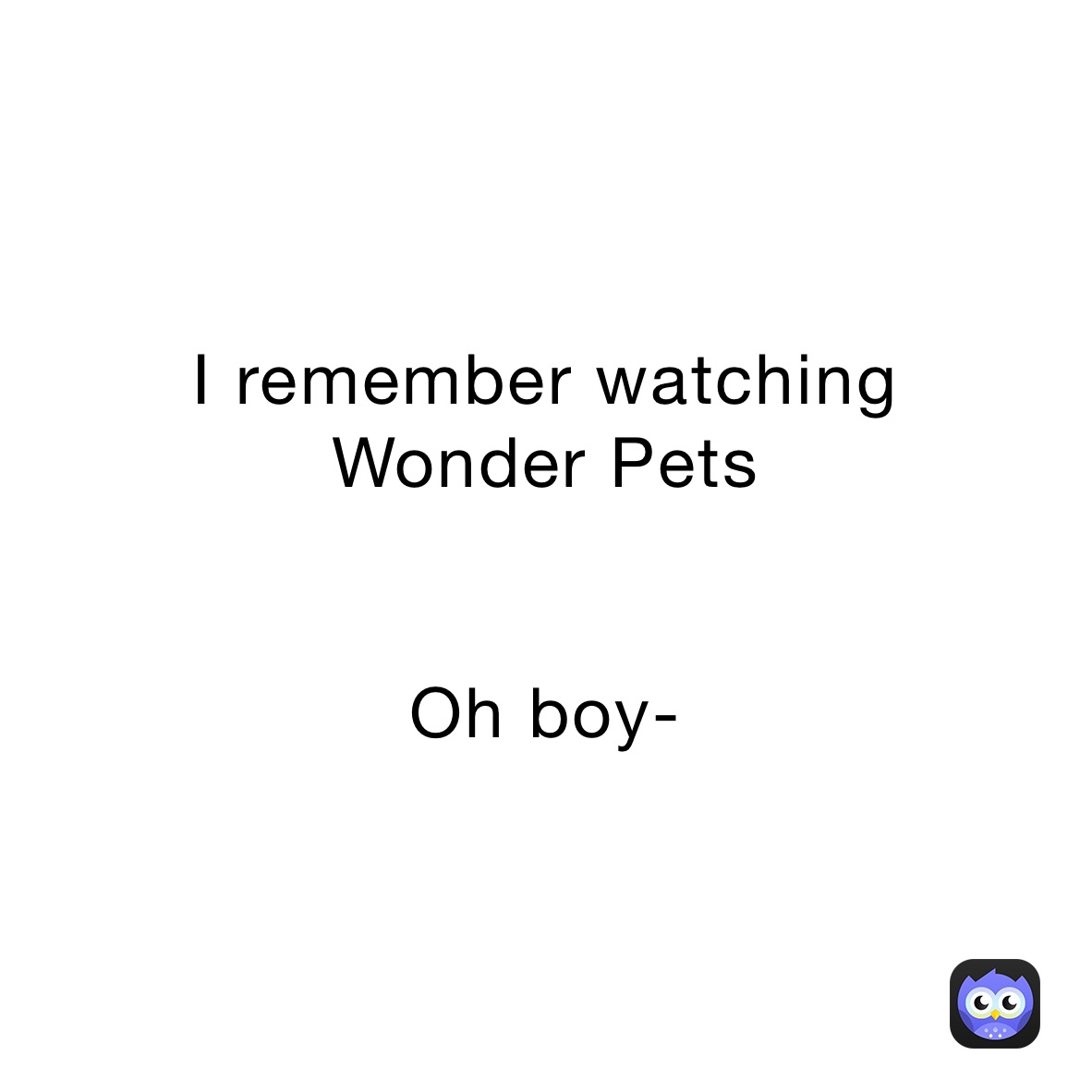 I remember watching 
Wonder Pets


Oh boy-