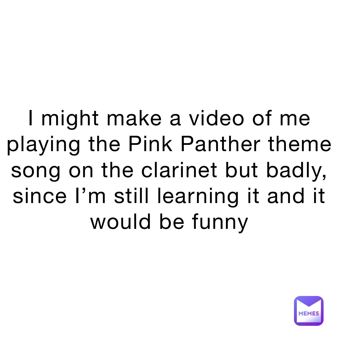 I might make a video of me playing the Pink Panther theme song on the clarinet but badly, since I’m still learning it and it would be funny