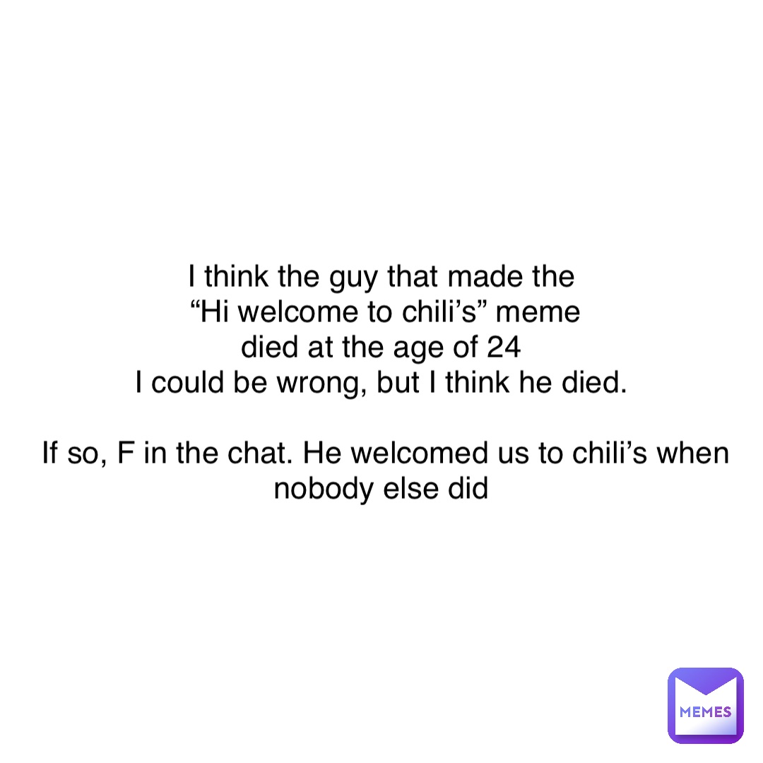 I think the guy that made the
“Hi welcome to chili’s” meme 
died at the age of 24
I could be wrong, but I think he died.

If so, F in the chat. He welcomed us to chili’s when nobody else did