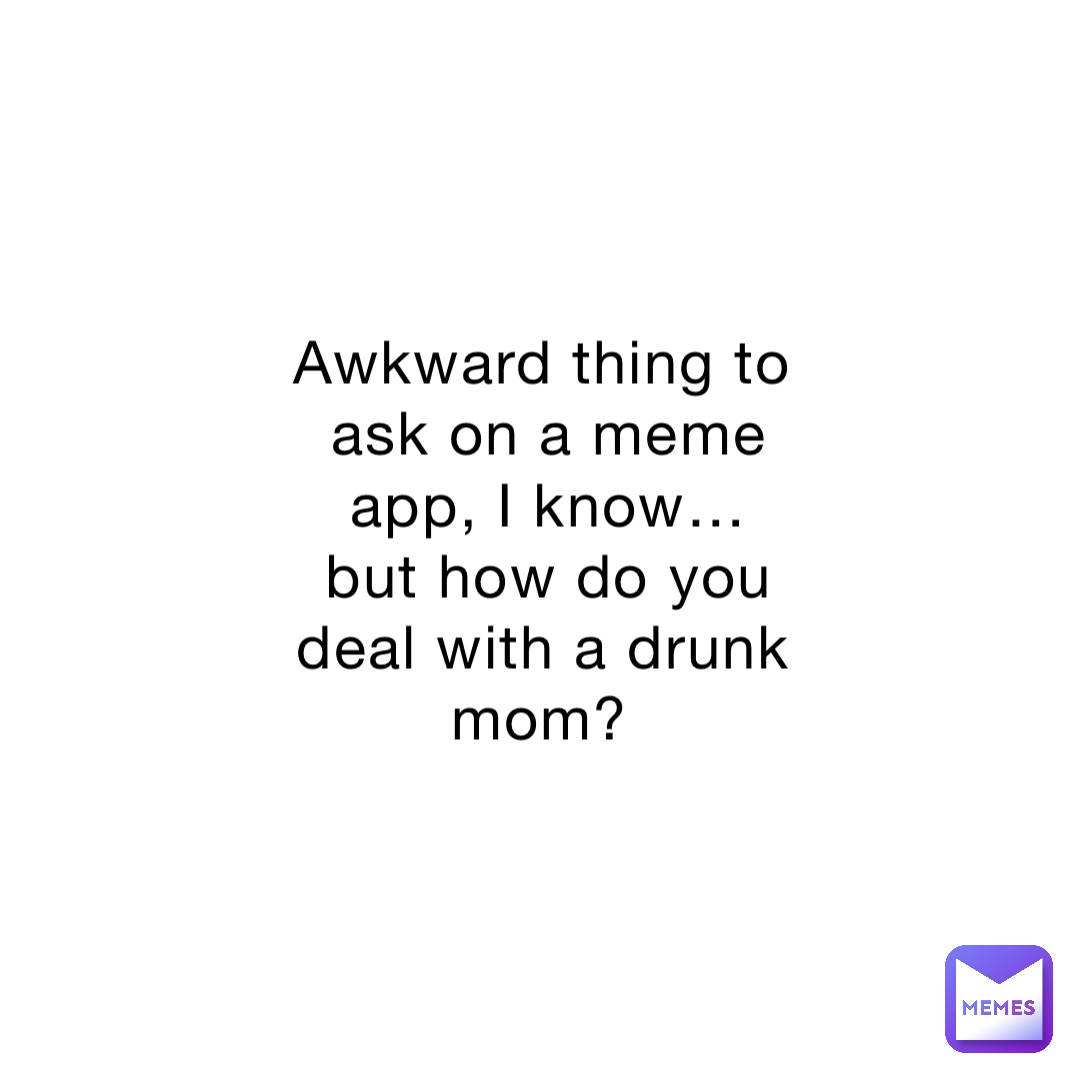 Awkward thing to ask on a meme app, I know… but how do you deal with a drunk mom?