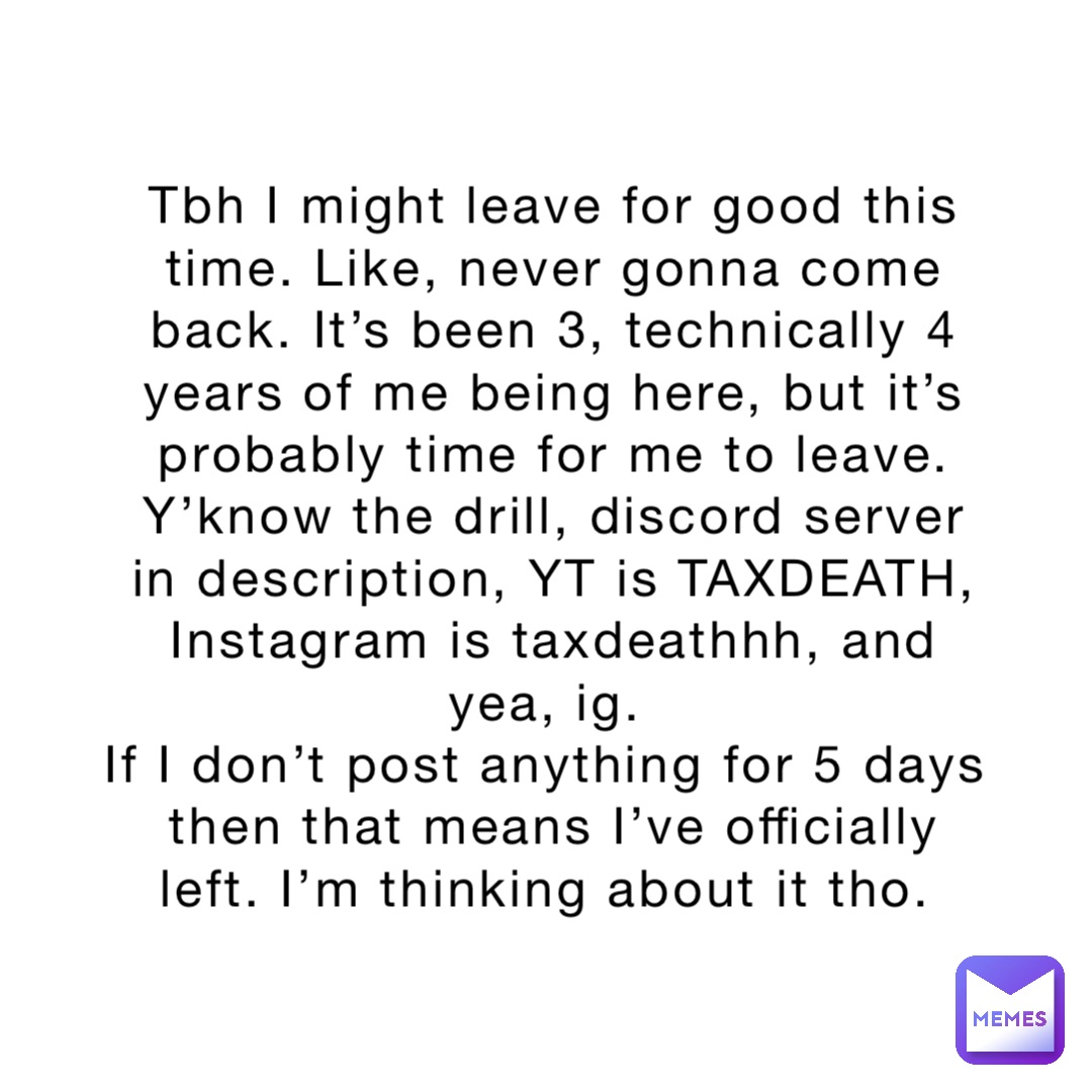 Tbh I might leave for good this time. Like, never gonna come back. It’s been 3, technically 4 years of me being here, but it’s probably time for me to leave. 
Y’know the drill, discord server in description, YT is TAXDEATH, Instagram is taxdeathhh, and yea, ig.
If I don’t post anything for 5 days then that means I’ve officially left. I’m thinking about it tho.