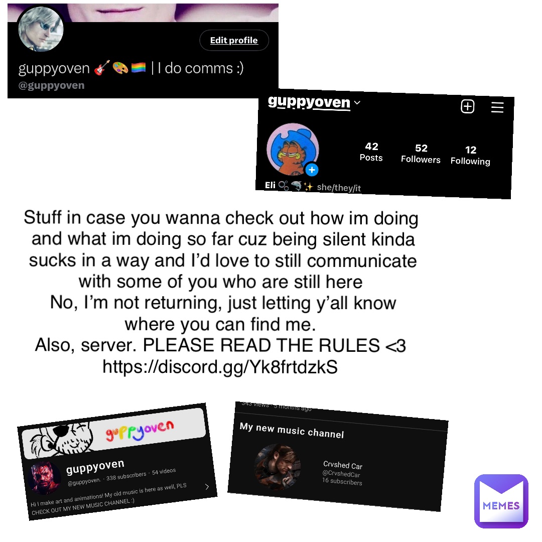 Stuff in case you wanna check out how im doing and what im doing so far cuz being silent kinda sucks in a way and I’d love to still communicate with some of you who are still here
No, I’m not returning, just letting y’all know where you can find me.
Also, server. PLEASE READ THE RULES <3
https://discord.gg/Yk8frtdzkS