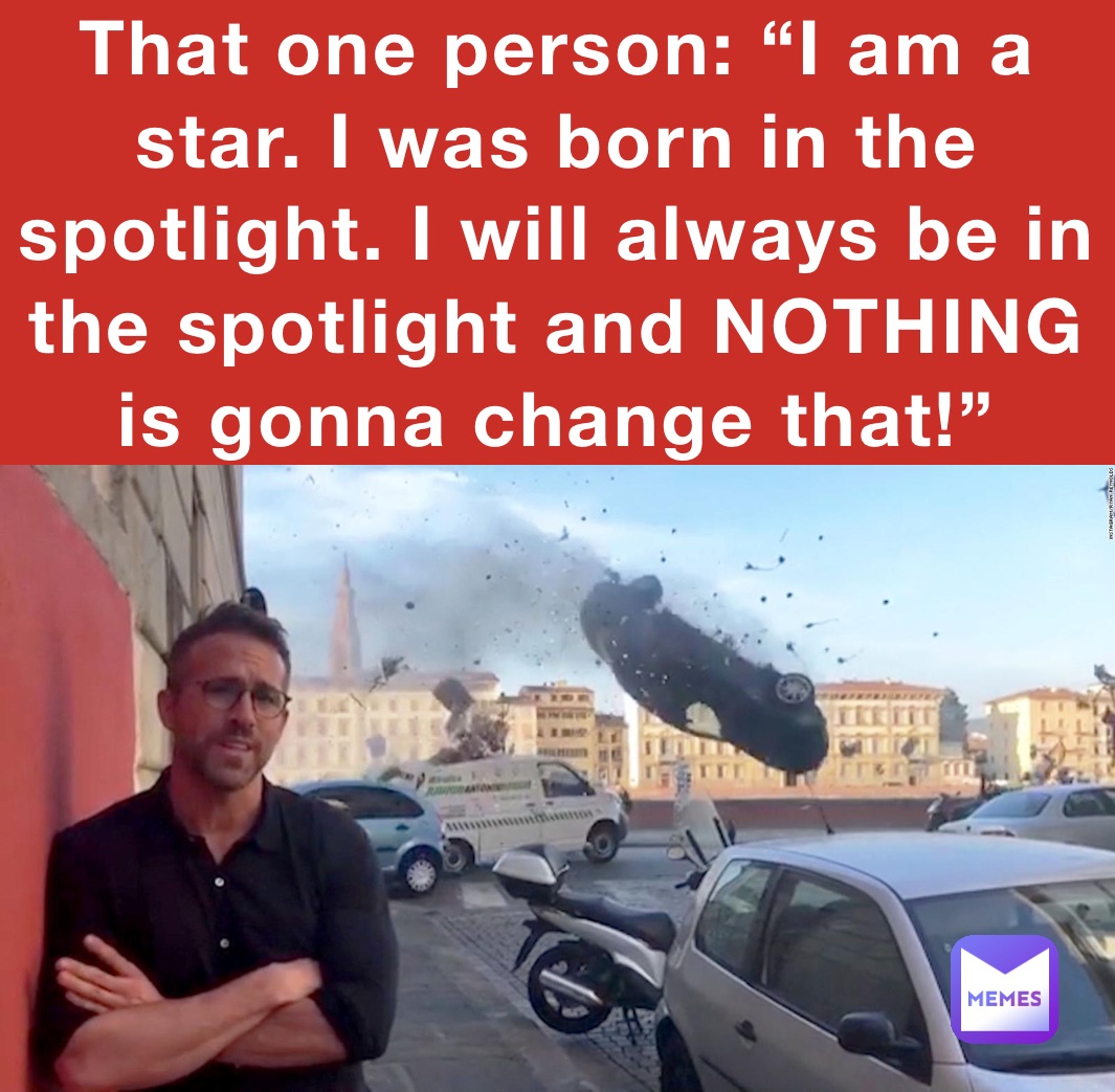 That one person: “I am a star. I was born in the spotlight. I will always be in the spotlight and NOTHING is gonna change that!”