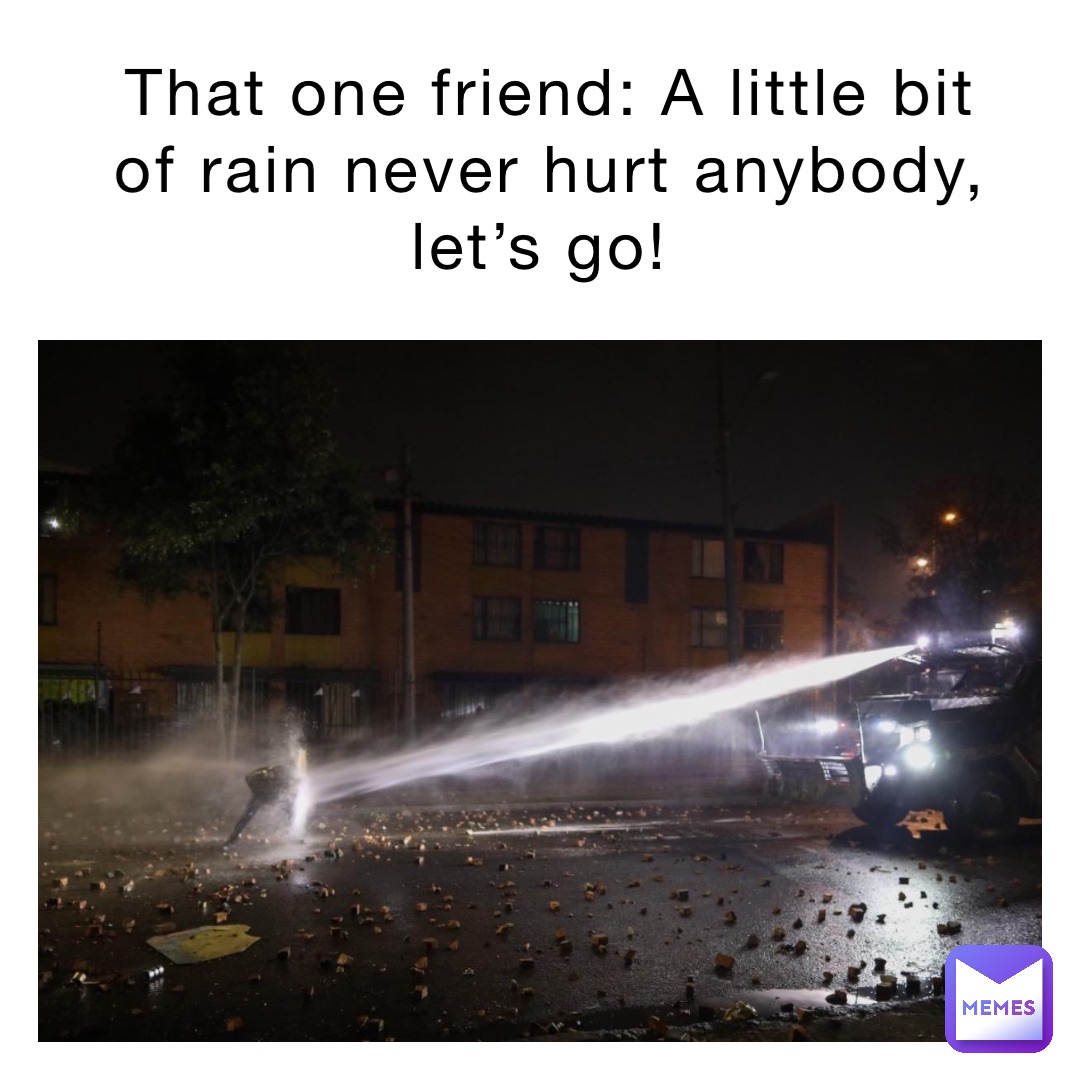 That one friend: A little bit of rain never hurt anybody, let’s go!