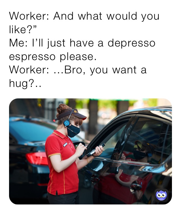 Worker: And what would you like?”
Me: I’ll just have a depresso espresso please.
Worker: ...Bro, you want a hug?..
