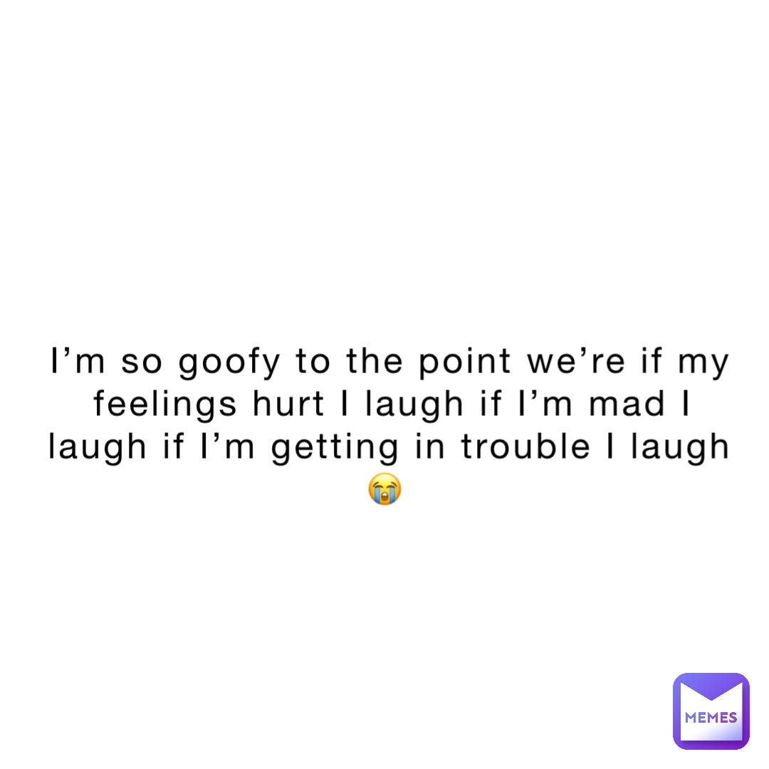 I’m so goofy to the point we’re if my feelings hurt I laugh if I’m mad I laugh if I’m getting in trouble I laugh 😭