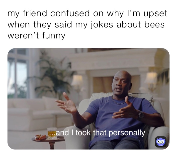 my friend confused on why I’m upset when they said my jokes about bees weren’t funny