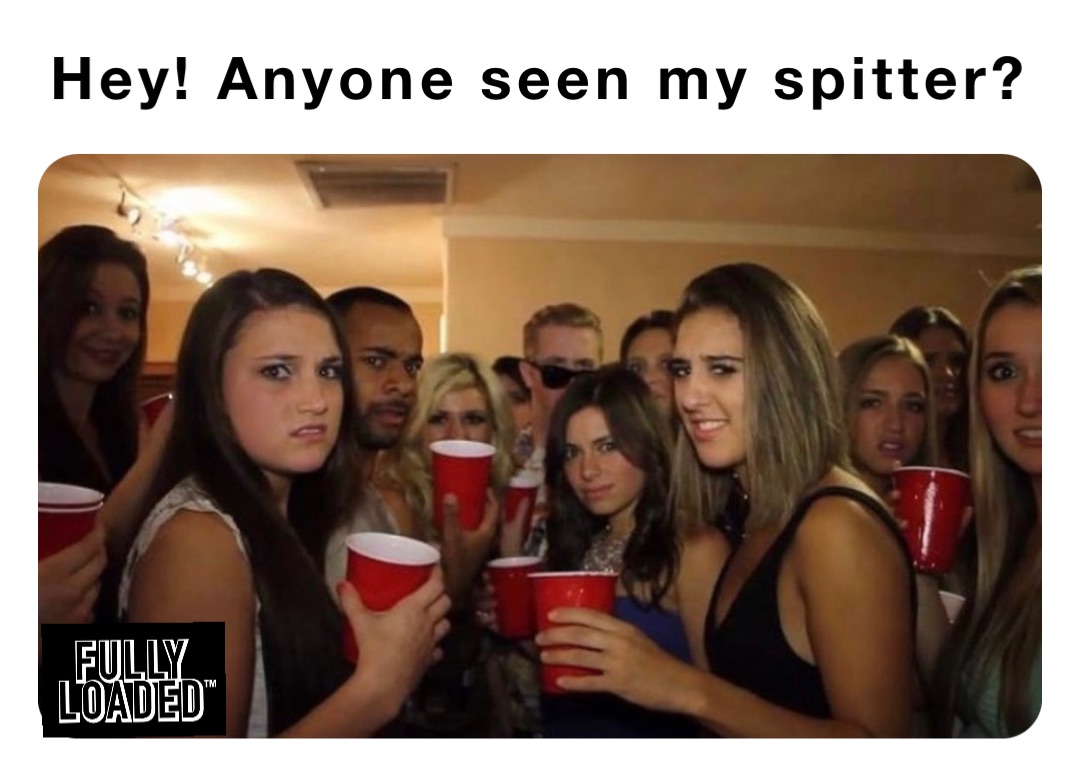 Hey! Anyone seen my spitter?