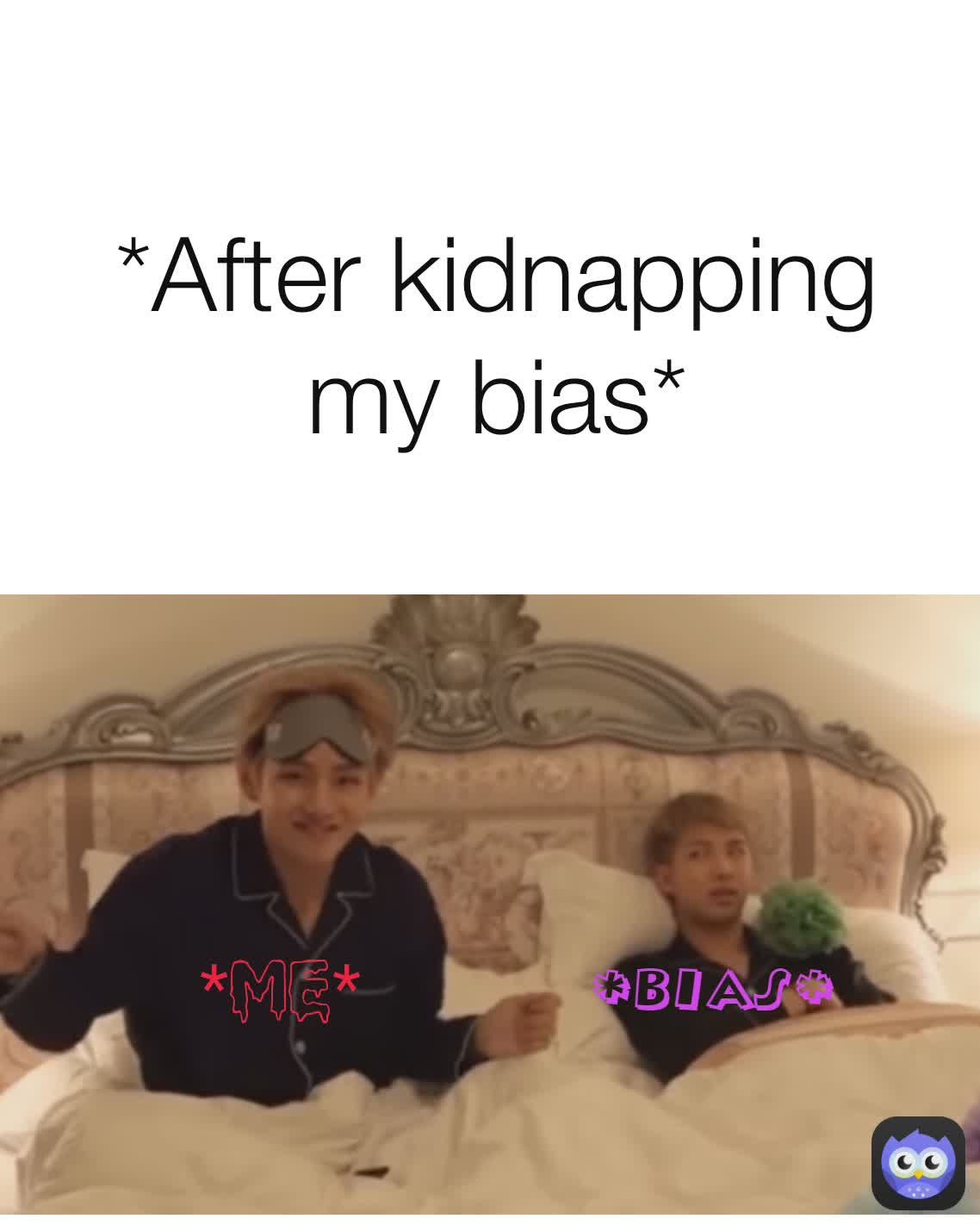 *bias* *me* *After kidnapping my bias* *me* *me* *Me*