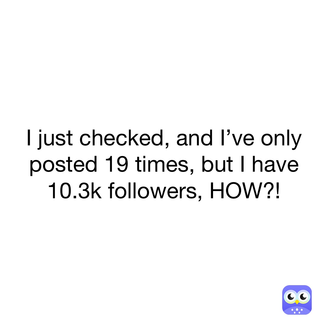 I just checked, and I’ve only posted 19 times, but I have 10.3k followers, HOW?!