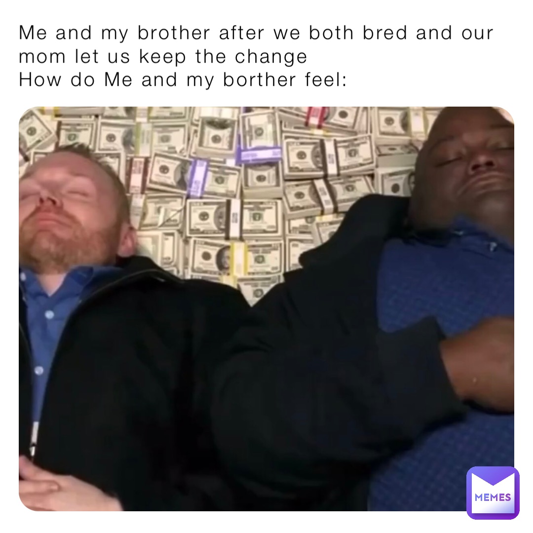 Me and my brother after we both bred and our mom let us keep the change
How do Me and my borther feel: