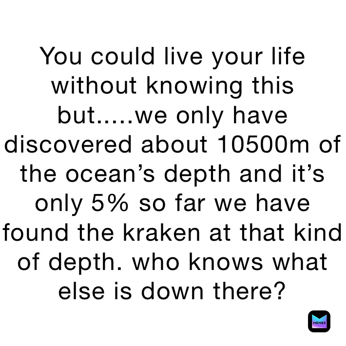 You could live your life without knowing this but.....we only have discovered about 10500m of the ocean’s depth and it’s only 5% so far we have found the kraken at that kind of depth. who knows what else is down there?