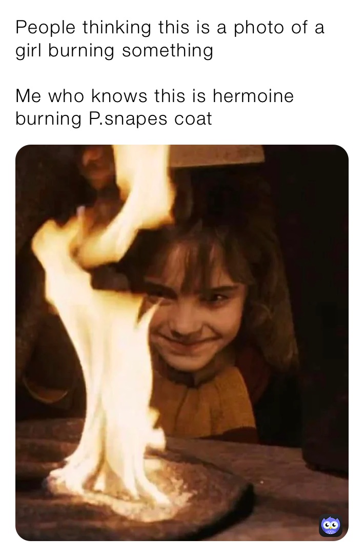 People thinking this is a photo of a girl burning something 

Me who knows this is hermoine burning P.snapes coat